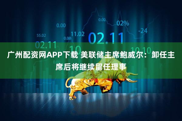 广州配资网APP下载 美联储主席鲍威尔：卸任主席后将继续留任理事