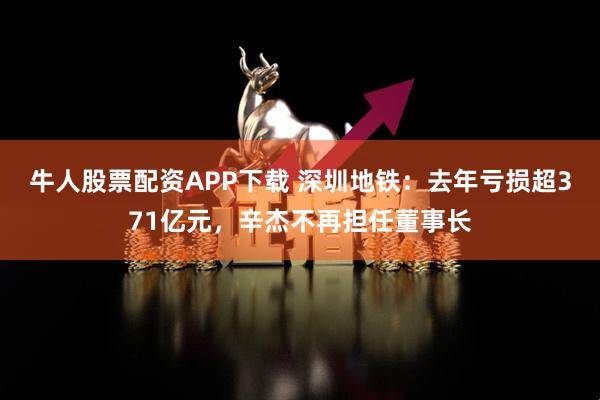 牛人股票配资APP下载 深圳地铁：去年亏损超371亿元，辛杰不再担任董事长