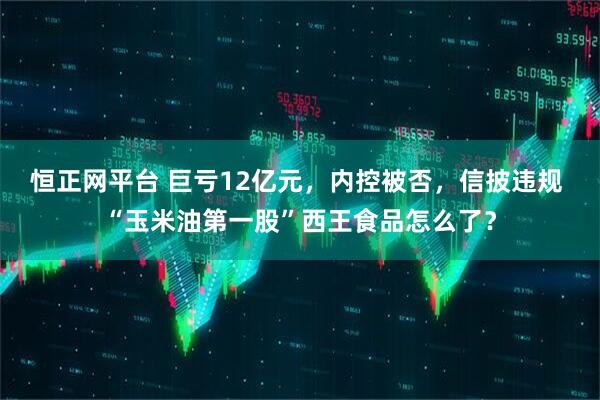 恒正网平台 巨亏12亿元，内控被否，信披违规 “玉米油第一股”西王食品怎么了？