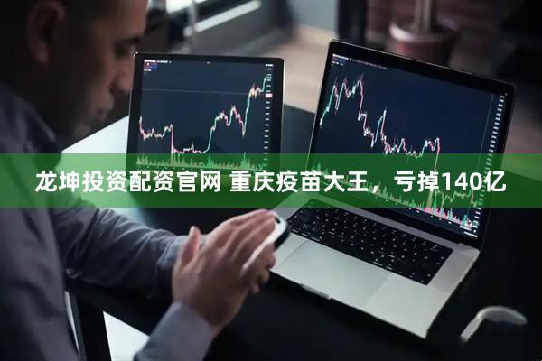 龙坤投资配资官网 重庆疫苗大王，亏掉140亿