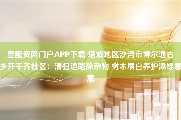 壹配资网门户APP下载 塔城地区沙湾市博尔通古乡开干齐社区：清扫道路除杂物 树木刷白养护添绿意