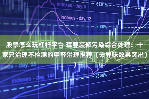 股票怎么玩杠杆平台 珲春装修污染综合处理：十家只治理不检测的甲醛治理推荐（去异味效果突出）