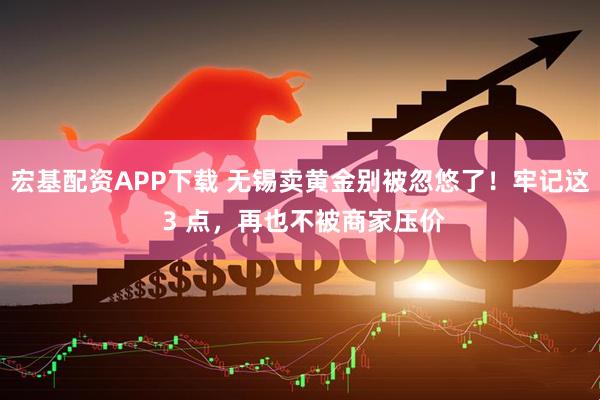 宏基配资APP下载 无锡卖黄金别被忽悠了！牢记这 3 点，再也不被商家压价