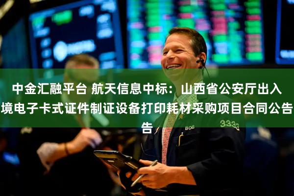 中金汇融平台 航天信息中标：山西省公安厅出入境电子卡式证件制证设备打印耗材采购项目合同公告