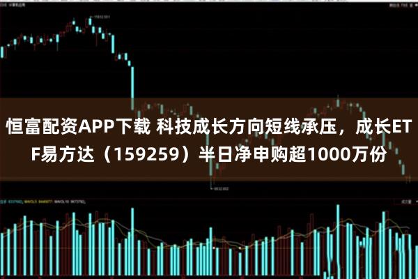 恒富配资APP下载 科技成长方向短线承压，成长ETF易方达（159259）半日净申购超1000万份