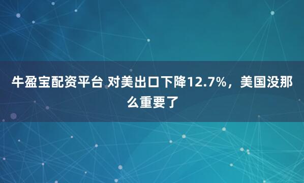 牛盈宝配资平台 对美出口下降12.7%，美国没那么重要了