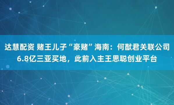 达慧配资 赌王儿子“豪赌”海南：何猷君关联公司6.8亿三亚买地，此前入主王思聪创业平台