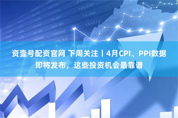 资壹号配资官网 下周关注丨4月CPI、PPI数据即将发布，这些投资机会最靠谱