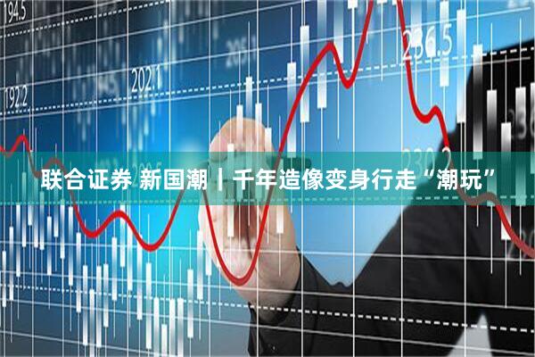 联合证券 新国潮｜千年造像变身行走“潮玩”