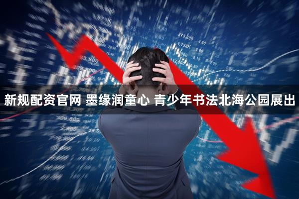 新规配资官网 墨缘润童心 青少年书法北海公园展出