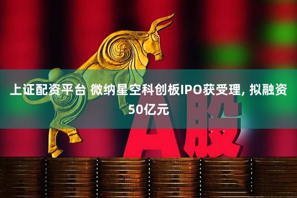 上证配资平台 微纳星空科创板IPO获受理, 拟融资50亿元
