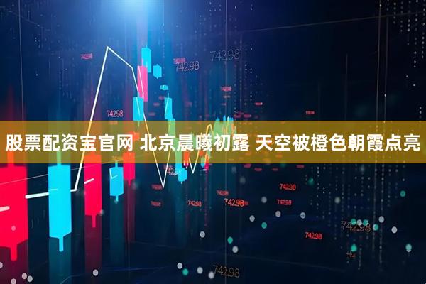 股票配资宝官网 北京晨曦初露 天空被橙色朝霞点亮