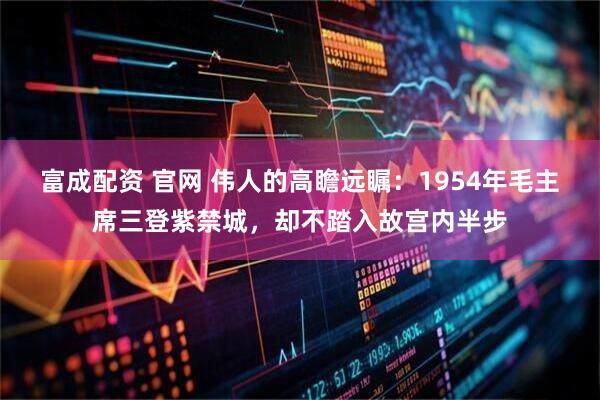 富成配资 官网 伟人的高瞻远瞩：1954年毛主席三登紫禁城，却不踏入故宫内半步