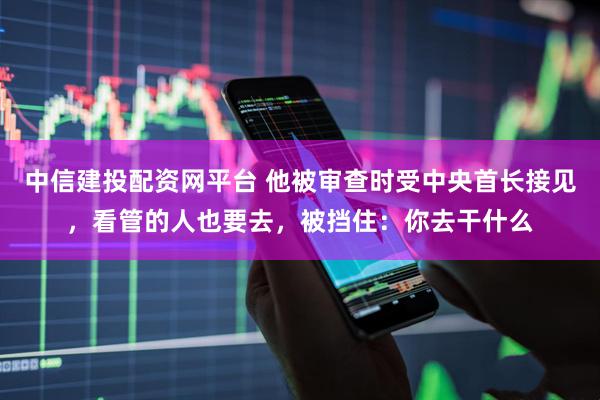 中信建投配资网平台 他被审查时受中央首长接见，看管的人也要去，被挡住：你去干什么